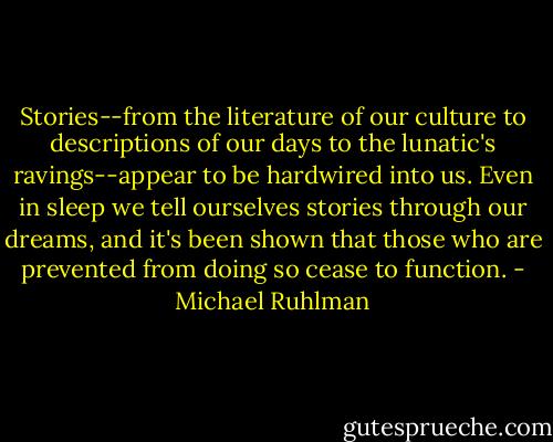 Stories--from the literature of our culture to descriptions of our days to the lunatic's ravings--appear to be hardwired into us. Even in sleep we tell ourselves stories through our dreams, and it's been shown that those who are prevented from doing so cease to function. - Michael Ruhlman