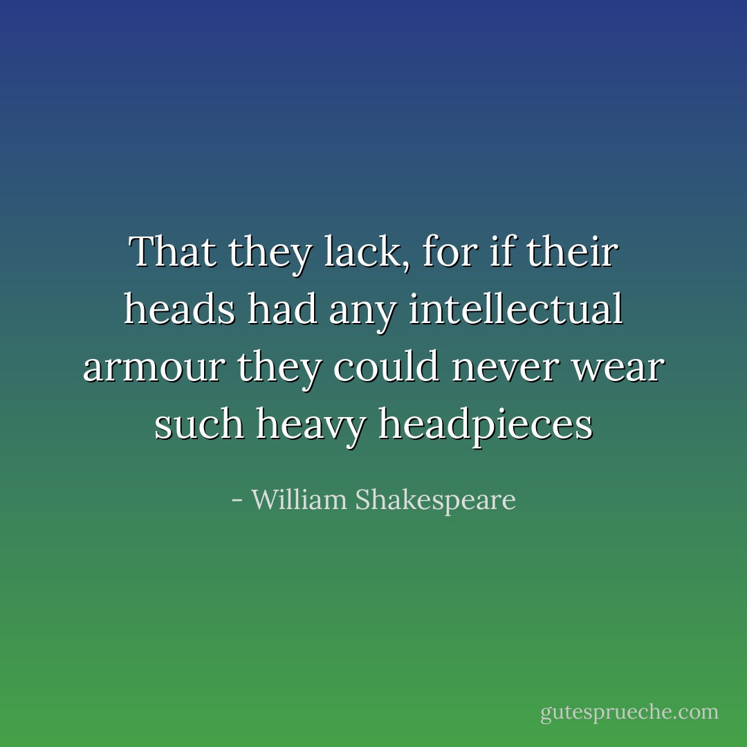 That they lack, for if their heads had any intellectual armour they could never wear such heavy headpieces - William Shakespeare