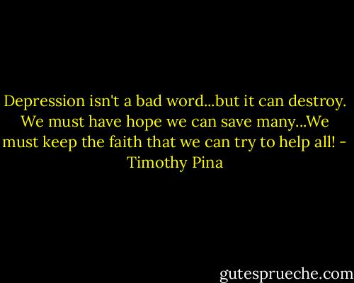Depression isn't a bad word...but it can destroy. We must have hope we can save many...We must keep the faith that we can try to help all! - Timothy Pina
