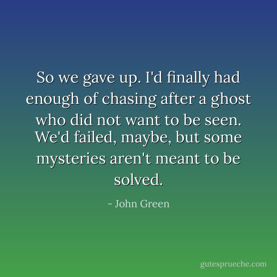 So we gave up. I'd finally had enough of chasing after a ghost who did not want to be seen. We'd failed, maybe, but some mysteries aren't meant to be solved. - John Green