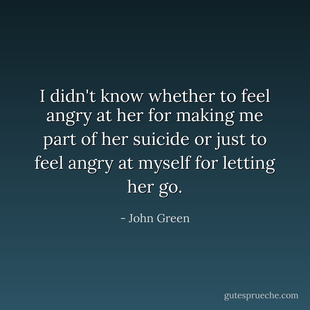 I didn't know whether to feel angry at her for making me part of her suicide or just to feel angry at myself for letting her go. - John Green