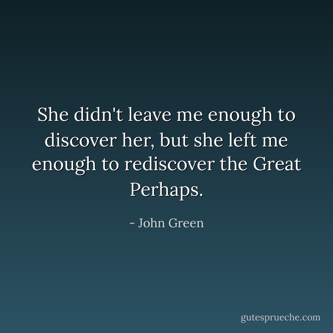 She didn't leave me enough to discover her, but she left me enough to rediscover the Great Perhaps. - John Green