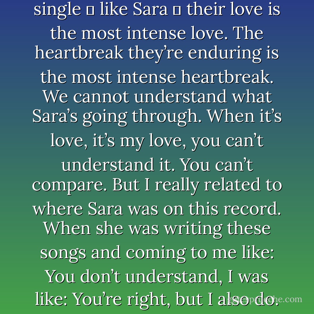 I always say that anybody who’s single ― like Sara ― their love is the most intense love. The heartbreak they’re enduring is the most intense heartbreak. We cannot understand what Sara’s going through. When it’s love, it’s my love, you can’t understand it. You can’t compare. But I really related to where Sara was on this record. When she was writing these songs and coming to me like: You don’t understand, I was like: You’re right, but I also do. - Tegan Quin