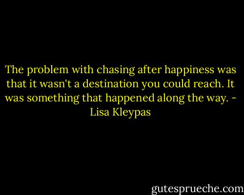 The problem with chasing after happiness was that it wasn't a destination you could reach. It was something that happened along the way. - Lisa Kleypas