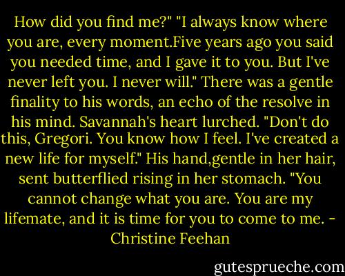 How did you find me?"<br />"I always know where you are, every moment.Five years ago you said you needed time, and I gave it to you. But I've never left you. I never will." There was a gentle finality to his words, an echo of the resolve in his mind.<br />Savannah's heart lurched. "Don't do this, Gregori. You know how I feel. I've created a new life for myself."<br />His hand,gentle in her hair, sent butterflied rising in her stomach. "You cannot change what you are. You are my lifemate, and it is time for you to come to me. - Christine Feehan