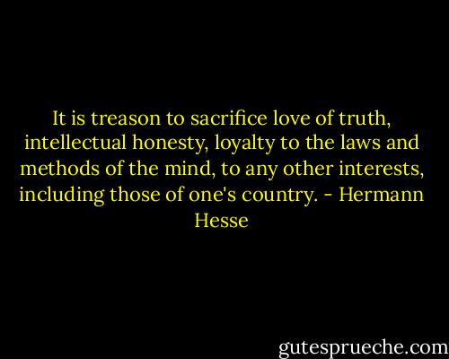 It is treason to sacrifice love of truth, intellectual honesty, loyalty to the laws and methods of the mind, to any other interests, including those of one's country. - Hermann Hesse