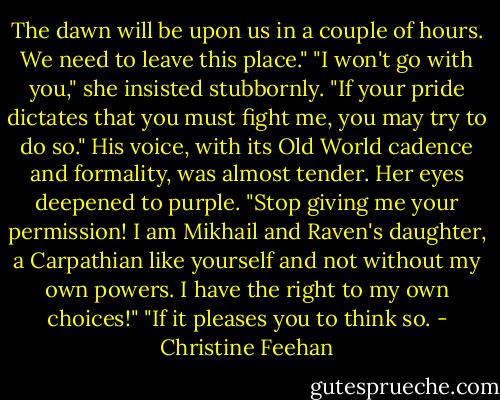 The dawn will be upon us in a couple of hours. We need to leave this place."<br />"I won't go with you," she insisted stubbornly.<br />"If your pride dictates that you must fight me, you may try to do so." His voice, with its Old World cadence and formality, was almost tender.<br />Her eyes deepened to purple. "Stop giving me your permission! I am Mikhail and Raven's daughter, a Carpathian like yourself and not without my own powers. I have the right to my own choices!"<br />"If it pleases you to think so. - Christine Feehan