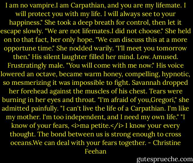 I am no vampire.I am Carpathian, and you are my lifemate. I will protect you with my life. I will always see to your happiness."<br />She took a deep breath for control, then let it escape slowly. "We are not lifemates.I did not choose." She held on to that fact, her only hope.<br />"We can discuss this at a more opportune time."<br />She nodded warily. "I'll meet you tomorrow then."<br />His silent laughter filled her mind. Low. Amused. Frustratingly male. "You will come with me now." His voice lowered an octave, became warm honey, compelling, hypnotic, so mesmerizing it was impossible to fight.<br />Savannah dropped her forehead against the muscles of his chest. Tears were burning in her eyes and throat. "I'm afraid of you,Gregori," she admitted painfully. "I can't live the life of a Carpathian. I'm like my mother. I'm too independent, and I need my own life."<br />"I know of your fears, <i>ma petite.</i> I know your every thought. The bond between us is strong enough to cross oceans.We can deal with your fears together. - Christine Feehan