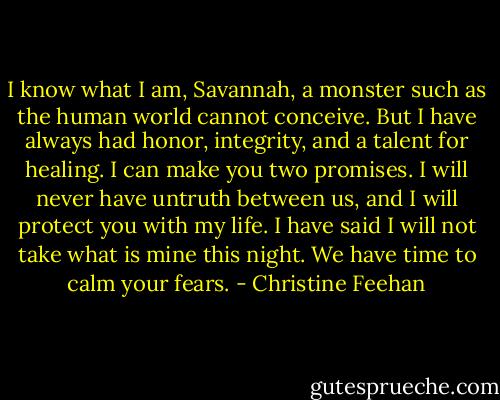 I know what I am, Savannah, a monster such as the human world cannot conceive. But I have always had honor, integrity, and a talent for healing. I can make you two promises. I will never have untruth between us, and I will protect you with my life. I have said I will not take what is mine this night. We have time to calm your fears. - Christine Feehan