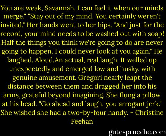 You are weak, Savannah. I can feel it when our minds merge."<br />"Stay out of my mind. You certainly weren't invited." Her hands went to her hips. "And just for the record, your mind needs to be washed out with soap! Half the things you think we're going to do are never going to happen. I could never look at you again."<br />He laughed. Aloud.An actual, real laugh. It welled up unexpectedly and emerged low and husky, with genuine amusement. Gregori nearly leapt the distance between them and dragged her into his arms, grateful beyond imagining.<br />She flung a pillow at his head. "Go ahead and laugh, you arrogant jerk." She wished she had a two-by-four handy. - Christine Feehan
