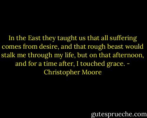 In the East they taught us that all suffering comes from desire, and that rough beast would stalk me through my life, but on that afternoon, and for a time after, I touched grace. - Christopher Moore