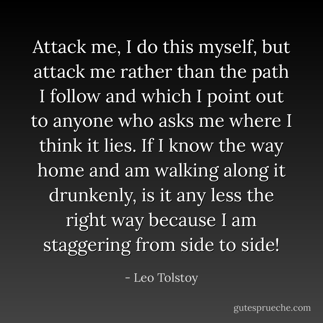 Attack me, I do this myself, but attack me rather than the path I follow and which I point out to anyone who asks me where I think it lies. If I know the way home and am walking along it drunkenly, is it any less the right way because I am staggering from side to side! - Leo Tolstoy