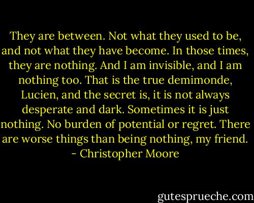 They are between. Not what they used to be, and not what they have become. In those times, they are nothing. And I am invisible, and I am nothing too. That is the true demimonde, Lucien, and the secret is, it is not always desperate and dark. Sometimes it is just nothing. No burden of potential or regret. There are worse things than being nothing, my friend. - Christopher Moore