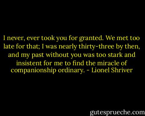 I never, ever took you for granted. We met too late for that; I was nearly thirty-three by then, and my past without you was too stark and insistent for me to find the miracle of companionship ordinary. - Lionel Shriver
