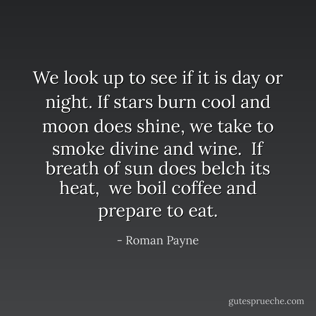 We look up to see if it is day or night. If stars burn cool and moon does shine, we take to smoke divine and wine. <br />If breath of sun does belch its heat, <br />we boil coffee and prepare to eat. - Roman Payne