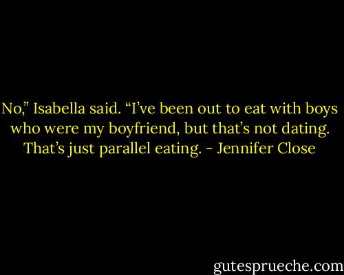 No,” Isabella said. “I’ve been out to eat with boys who were my boyfriend, but that’s not dating. That’s just parallel eating. - Jennifer Close