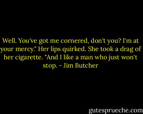 Well. You've got me cornered, don't you? I'm at your mercy." Her lips quirked. She took a drag of her cigarette. "And I like a man who just won't stop. - Jim Butcher