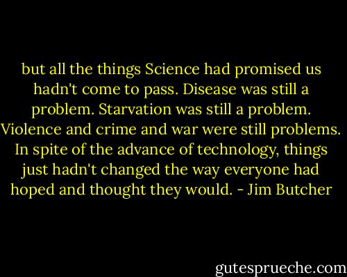 but all the things Science had promised us hadn't come to pass. Disease was still a problem. Starvation was still a problem. Violence and crime and war were still problems. In spite of the advance of technology, things just hadn't changed the way everyone had hoped and thought they would. - Jim Butcher