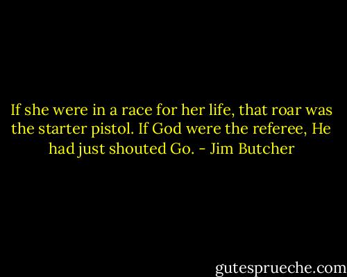 If she were in a race for her life, that roar was the starter pistol. If God were the referee, He had just shouted Go. - Jim Butcher