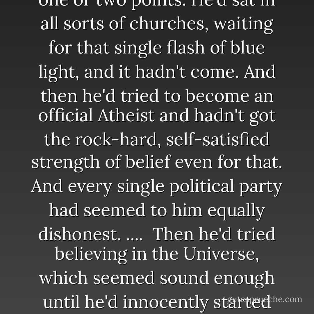 Newton Pulsifer had never...as far as he knew, ever believed in anything. It had been embarrassing, because he quite wanted to believe in something, since he recognized that belief was the lifebelt that got most people through the choppy waters of Life. He'd have liked to believe in a supreme God, although he'd have preferred a half-hour's chat with Him before committing himself, to clear up one or two points. He'd sat in all sorts of churches, waiting for that single flash of blue light, and it hadn't come. And then he'd tried to become an official Atheist and hadn't got the rock-hard, self-satisfied strength of belief even for that. And every single political party had seemed to him equally dishonest. ....<br /><br />Then he'd tried believing in the Universe, which seemed sound enough until he'd innocently started reading new books with words like Chaos and Time and Quantum in the titles. He'd found that even the people whose job of work was, so to speak, the Universe, didn't really believe in it and were actually quite proud of not knowing what it really was or even if it could theoretically exist.<br /><br />To Newt's straightforward mind this was intolerable. - Neil Gaiman