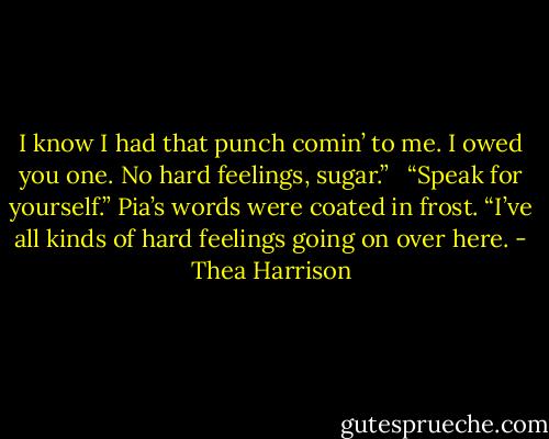I know I had that punch comin’ to me. I owed you one. No hard feelings, sugar.” <br /><br />“Speak for yourself.” Pia’s words were coated in frost. “I’ve all kinds of hard feelings going on over here. - Thea Harrison