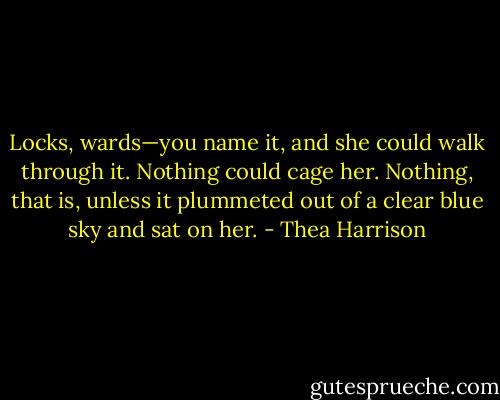 Locks, wards—you name it, and she could walk through it. Nothing could cage her. Nothing, that is, unless it plummeted out of a clear blue sky and sat on her. - Thea Harrison