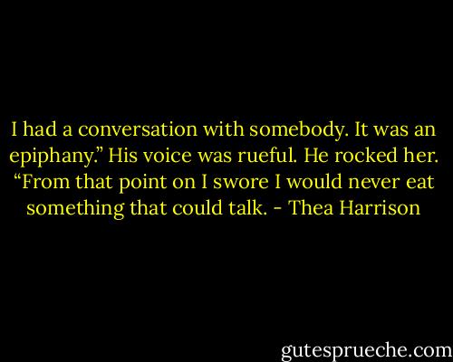 I had a conversation with somebody. It was an epiphany.” His voice was rueful. He rocked her. “From that point on I swore I would never eat something that could talk. - Thea Harrison