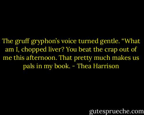 The gruff gryphon’s voice turned gentle. “What am I, chopped liver? You beat the crap out of me this afternoon. That pretty much makes us pals in my book. - Thea Harrison