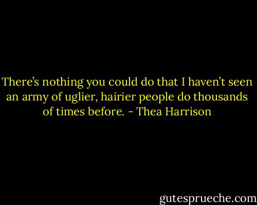 There’s nothing you could do that I haven’t seen an army of uglier, hairier people do thousands of times before. - Thea Harrison