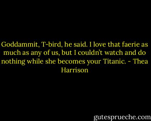 Goddammit, T-bird, he said. I love that faerie as much as any of us, but I couldn’t watch and do nothing while she becomes your Titanic. - Thea Harrison