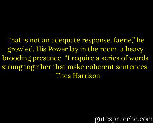 That is not an adequate response, faerie,” he growled. His Power lay in the room, a heavy brooding presence. “I require a series of words strung together that make coherent sentences. - Thea Harrison