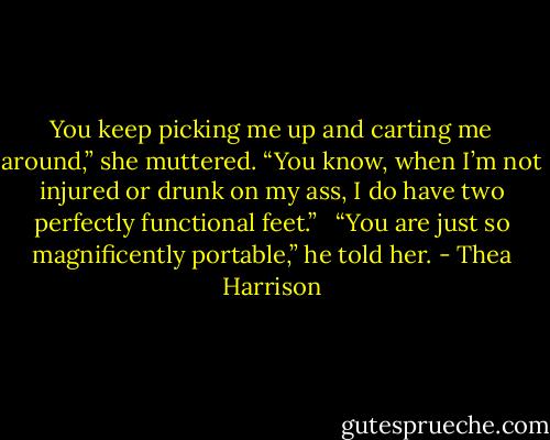 You keep picking me up and carting me around,” she muttered. “You know, when I’m not injured or drunk on my ass, I do have two perfectly functional feet.” <br /><br />“You are just so magnificently portable,” he told her. - Thea Harrison