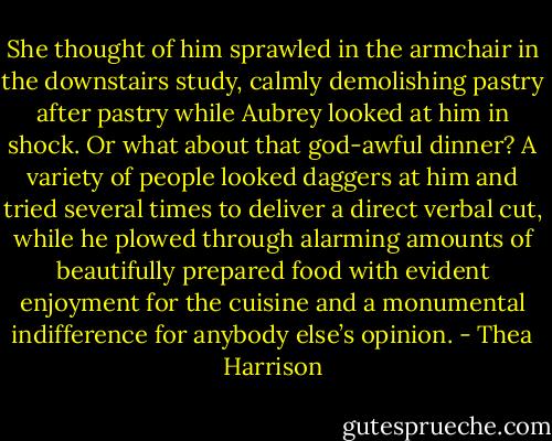 She thought of him sprawled in the armchair in the downstairs study, calmly demolishing pastry after pastry while Aubrey looked at him in shock. Or what about that god-awful dinner? A variety of people looked daggers at him and tried several times to deliver a direct verbal cut, while he plowed through alarming amounts of beautifully prepared food with evident enjoyment for the cuisine and a monumental indifference for anybody else’s opinion. - Thea Harrison