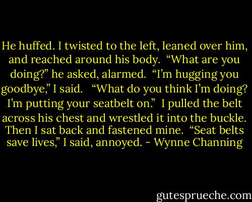 He huffed. I twisted to the left, leaned over him, and reached around his body.<br /><br />“What are you doing?” he asked, alarmed.<br /><br />“I’m hugging you goodbye,” I said. <br /><br />“What do you think I’m doing? I’m putting your seatbelt<br />on.”<br /><br />I pulled the belt across his chest and wrestled it into the buckle. Then I sat back and fastened<br />mine.<br /><br />“Seat belts save lives,” I said, annoyed. - Wynne Channing