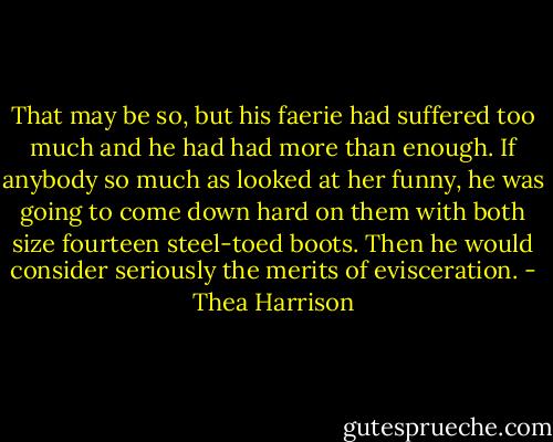 That may be so, but his faerie had suffered too much and he had had more than enough. If anybody so much as looked at her funny, he was going to come down hard on them with both size fourteen steel-toed boots. Then he would consider seriously the merits of evisceration. - Thea Harrison