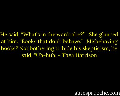 He said, “What’s in the wardrobe?” <br /><br />She glanced at him. “Books that don’t behave.” <br /><br />Misbehaving books? Not bothering to hide his skepticism, he said, “Uh-huh. - Thea Harrison