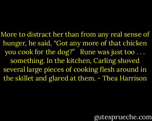 More to distract her than from any real sense of hunger, he said, “Got any more of that chicken you cook for the dog?” <br /><br />Rune was just too . . . something. In the kitchen, Carling shoved several large pieces of cooking flesh around in the skillet and glared at them. - Thea Harrison