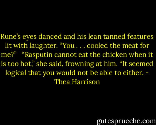 Rune’s eyes danced and his lean tanned features lit with laughter. “You . . . cooled the meat for me?” <br /><br />“Rasputin cannot eat the chicken when it is too hot,” she said, frowning at him. “It seemed logical that you would not be able to either. - Thea Harrison