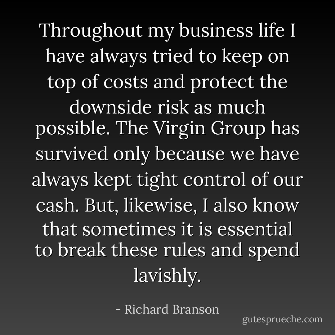 Throughout my business life I have always tried to keep on top of costs and protect the downside risk as much possible. The Virgin Group has survived only because we have always kept tight control of our cash. But, likewise, I also know that sometimes it is essential to break these rules and spend lavishly. - Richard Branson