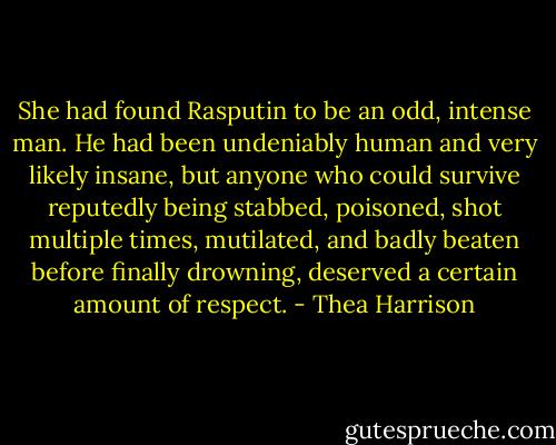 She had found Rasputin to be an odd, intense man. He had been undeniably human and very likely insane, but anyone who could survive reputedly being stabbed, poisoned, shot multiple times, mutilated, and badly beaten before finally drowning, deserved a certain amount of respect. - Thea Harrison