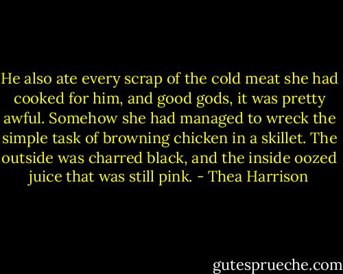 He also ate every scrap of the cold meat she had cooked for him, and good gods, it was pretty awful. Somehow she had managed to wreck the simple task of browning chicken in a skillet. The outside was charred black, and the inside oozed juice that was still pink. - Thea Harrison
