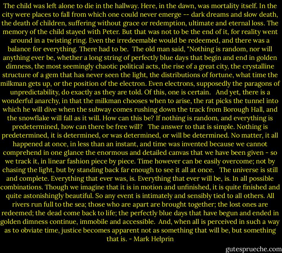 The child was left alone to die in the hallway. Here, in the dawn, was mortality itself. In the city were places to fall from which one could never emerge -- dark dreams and slow death, the death of children, suffering without grace or redemption, ultimate and eternal loss. The memory of the child stayed with Peter. But that was not to be the end of it, for reality went around in a twisting ring. Even the irredeemable would be redeemed, and there was a balance for everything. There had to be.<br /><br />The old man said, "Nothing is random, nor will anything ever be, whether a long string of perfectly blue days that begin and end in golden dimness, the most seemingly chaotic political acts, the rise of a great city, the crystalline structure of a gem that has never seen the light, the distributions of fortune, what time the milkman gets up, or the position of the electron. Even electrons, supposedly the paragons of unpredictability, do exactly as they are told. Of this, one is certain. <br /><br />And yet, there is a wonderful anarchy, in that the milkman chooses when to arise, the rat picks the tunnel into which he will dive when the subway comes rushing down the track from Borough Hall, and the snowflake will fall as it will. How can this be? If nothing is random, and everything is predetermined, how can there be free will? <br /><br />The answer to that is simple. Nothing is predetermined, it is determined, or was determined, or will be determined. No matter, it all happened at once, in less than an instant, and time was invented because we cannot comprehend in one glance the enormous and detailed canvas that we have been given - so we track it, in linear fashion piece by piece. Time however can be easily overcome; not by chasing the light, but by standing back far enough to see it all at once. <br /><br />The universe is still and complete. Everything that ever was, is. Everything that ever will be, is. In all possible combinations. Though we imagine that it is in motion and unfinished, it is quite finished and quite astonishingly beautiful. So any event is intimately and sensibly tied to all others. All rivers run full to the sea; those who are apart are brought together; the lost ones are redeemed; the dead come back to life; the perfectly blue days that have begun and ended in golden dimness continue, immobile and accessible.<br /><br />And, when all is perceived in such a way as to obviate time, justice becomes apparent not as something that will be, but something that is. - Mark Helprin