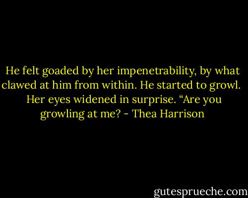 He felt goaded by her impenetrability, by what clawed at him from within. He started to growl. <br /><br />Her eyes widened in surprise. “Are you growling at me? - Thea Harrison