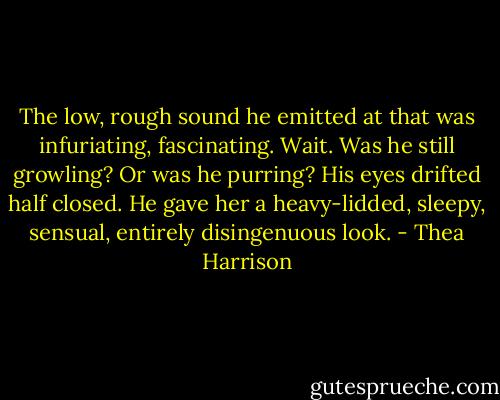 The low, rough sound he emitted at that was infuriating, fascinating. Wait. Was he still growling? Or was he purring? His eyes drifted half closed. He gave her a heavy-lidded, sleepy, sensual, entirely disingenuous look. - Thea Harrison