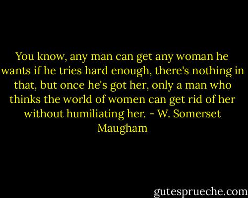 You know, any man can get any woman he wants if he tries hard enough, there's nothing in that, but once he's got her, only a man who thinks the world of women can get rid of her without humiliating her. - W. Somerset Maugham