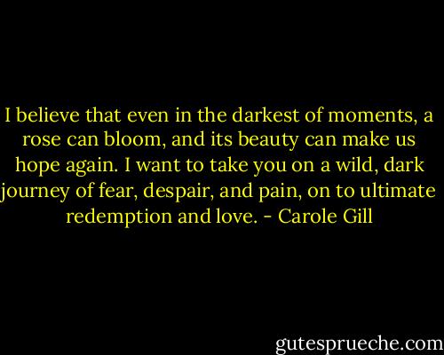 I believe that even in the darkest of moments, a rose can bloom, and its beauty can make us hope again. I want to take you on a wild, dark journey of fear, despair, and pain, on to ultimate redemption and love. - Carole Gill