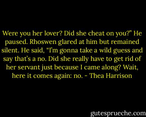 Were you her lover? Did she cheat on you?” He paused. Rhoswen glared at him but remained silent. He said, “I’m gonna take a wild guess and say that’s a no. Did she really have to get rid of her servant just because I came along? Wait, here it comes again: no. - Thea Harrison