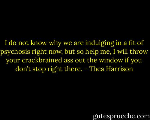 I do not know why we are indulging in a fit of psychosis right now, but so help me, I will throw your crackbrained ass out the window if you don’t stop right there. - Thea Harrison