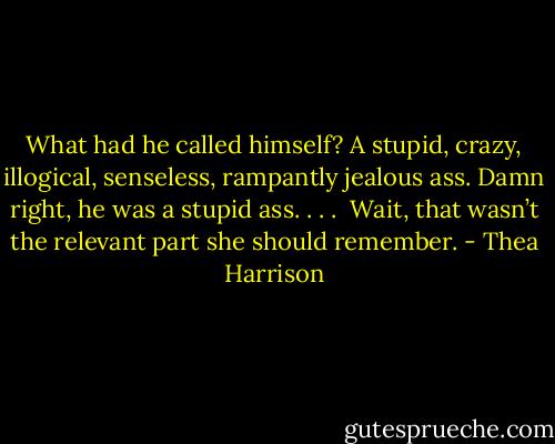 What had he called himself? A stupid, crazy, illogical, senseless, rampantly jealous ass. Damn right, he was a stupid ass. . . .<br /><br />Wait, that wasn’t the relevant part she should remember. - Thea Harrison