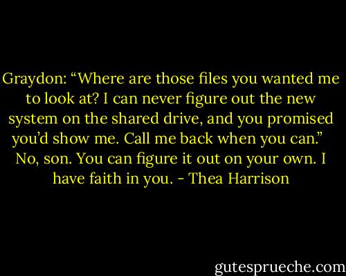 Graydon: “Where are those files you wanted me to look at? I can never figure out the new system on the shared drive, and you promised you’d show me. Call me back when you can.” <br /><br />No, son. You can figure it out on your own. I have faith in you. - Thea Harrison